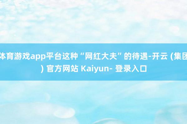 体育游戏app平台这种“网红大夫”的待遇-开云 (集团) 官方网站 Kaiyun- 登录入口