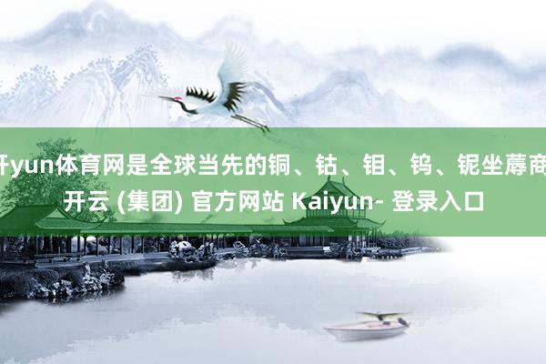 开yun体育网是全球当先的铜、钴、钼、钨、铌坐蓐商-开云 (集团) 官方网站 Kaiyun- 登录入口