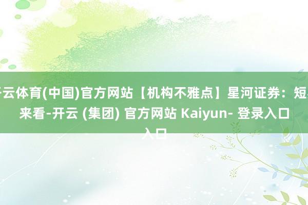 开云体育(中国)官方网站【机构不雅点】星河证券：短期来看-开云 (集团) 官方网站 Kaiyun- 登录入口