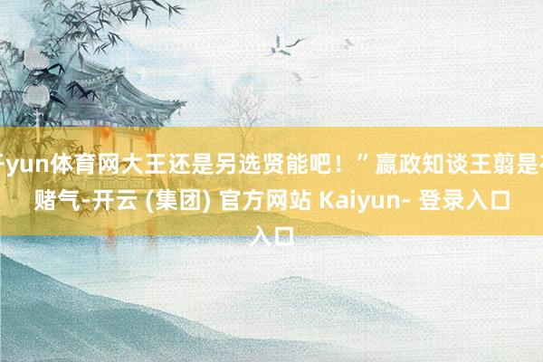 开yun体育网大王还是另选贤能吧！”嬴政知谈王翦是在赌气-开云 (集团) 官方网站 Kaiyun- 登录入口