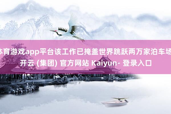体育游戏app平台该工作已掩盖世界跳跃两万家泊车场-开云 (集团) 官方网站 Kaiyun- 登录入口