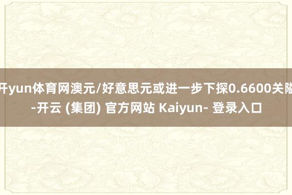 开yun体育网澳元/好意思元或进一步下探0.6600关隘-开云 (集团) 官方网站 Kaiyun- 登录入口