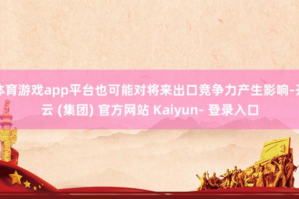 体育游戏app平台也可能对将来出口竞争力产生影响-开云 (集团) 官方网站 Kaiyun- 登录入口