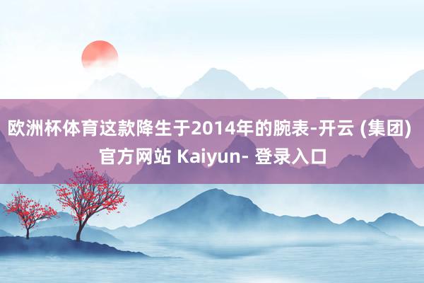 欧洲杯体育这款降生于2014年的腕表-开云 (集团) 官方网站 Kaiyun- 登录入口