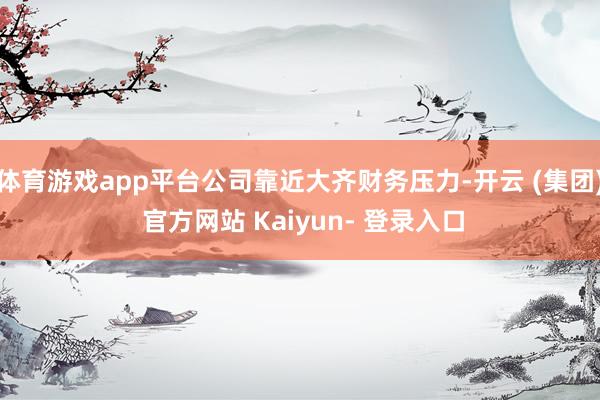 体育游戏app平台公司靠近大齐财务压力-开云 (集团) 官方网站 Kaiyun- 登录入口