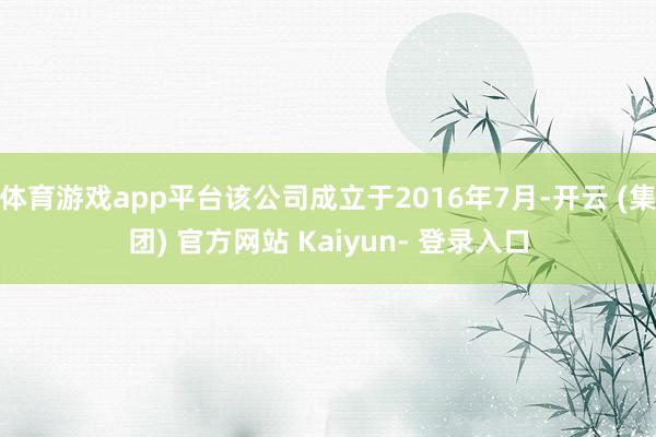 体育游戏app平台该公司成立于2016年7月-开云 (集团) 官方网站 Kaiyun- 登录入口