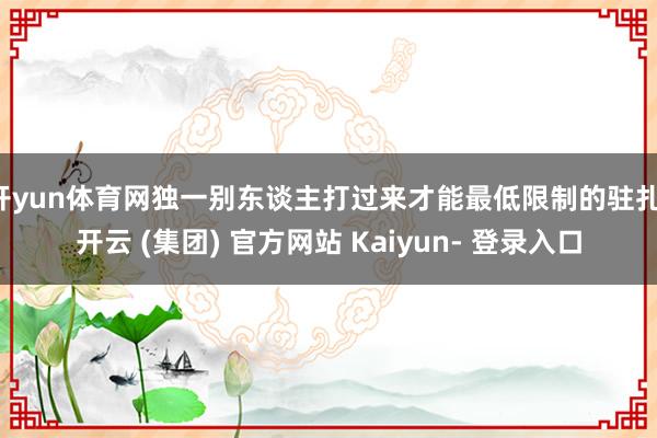 开yun体育网独一别东谈主打过来才能最低限制的驻扎-开云 (集团) 官方网站 Kaiyun- 登录入口